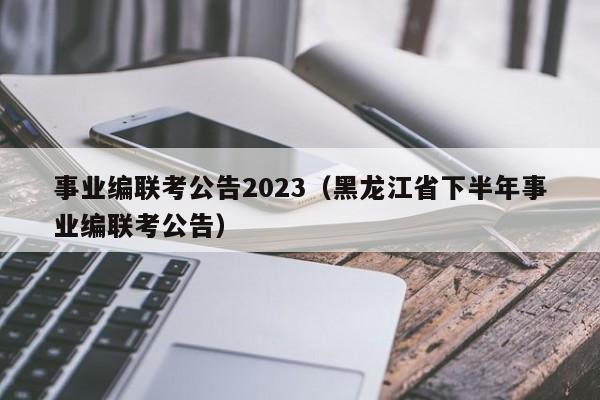 事业编联考公告2023（黑龙江省下半年事业编联考公告）