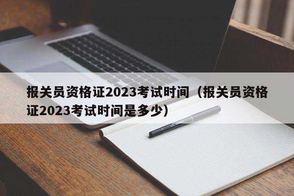 报关员资格证2023考试时间（报关员资格证2023考试时间是多少）