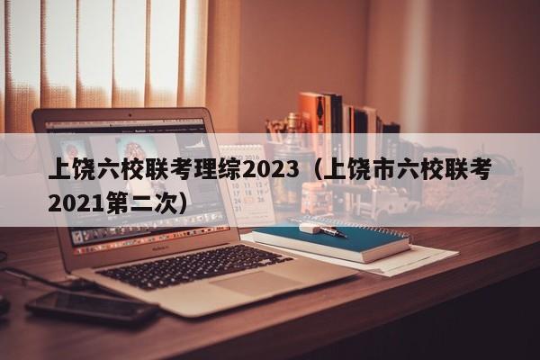 上饶六校联考理综2023（上饶市六校联考2021第二次）