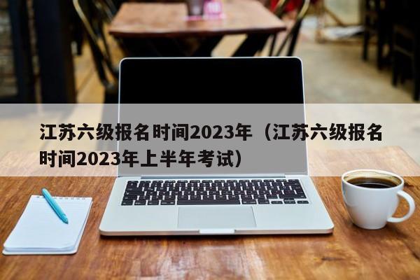 江苏六级报名时间2023年（江苏六级报名时间2023年上半年考试）