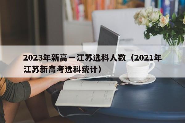 2023年新高一江苏选科人数（2021年江苏新高考选科统计）