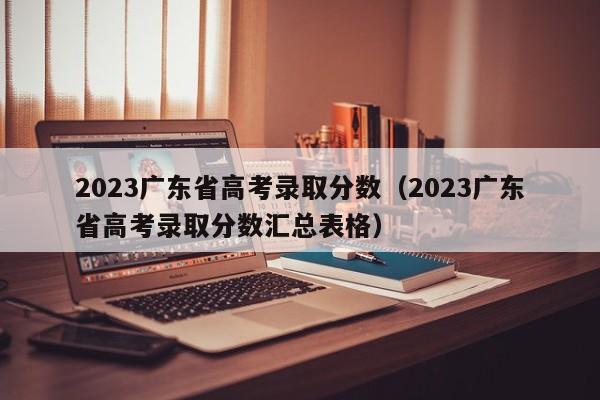 2023广东省高考录取分数（2023广东省高考录取分数汇总表格）