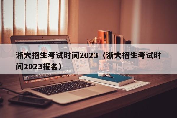 浙大招生考试时间2023（浙大招生考试时间2023报名）