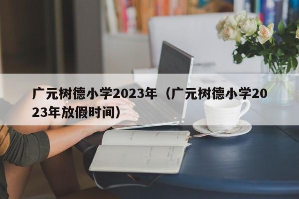 广元树德小学2023年（广元树德小学2023年放假时间）