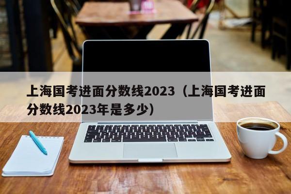 上海国考进面分数线2023（上海国考进面分数线2023年是多少）