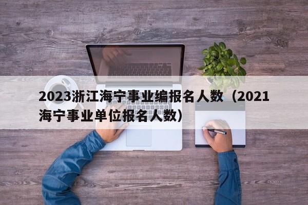 2023浙江海宁事业编报名人数（2021海宁事业单位报名人数）