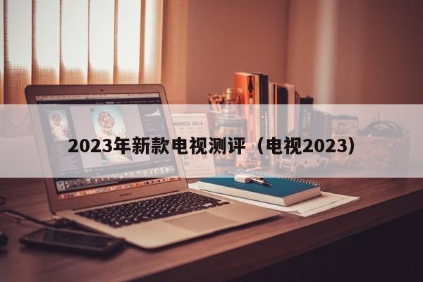 2023年新款电视测评（电视2023）