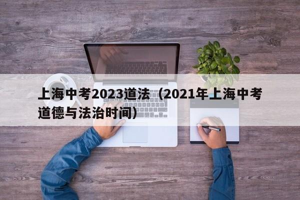 上海中考2023道法（2021年上海中考道德与法治时间）