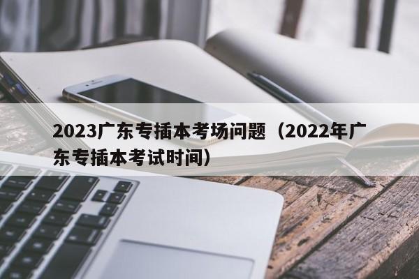 2023广东专插本考场问题（2022年广东专插本考试时间）