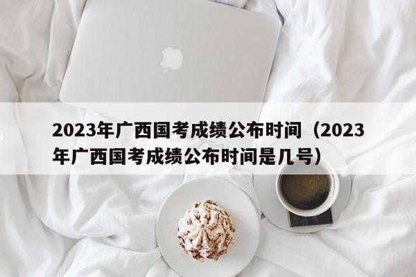 2023年广西国考成绩公布时间（2023年广西国考成绩公布时间是几号）