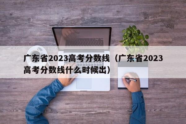 广东省2023高考分数线（广东省2023高考分数线什么时候出）