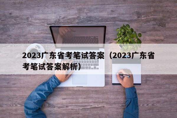 2023广东省考笔试答案（2023广东省考笔试答案解析）