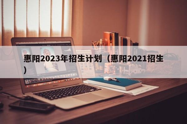 惠阳2023年招生计划（惠阳2021招生）