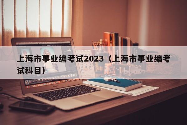 上海市事业编考试2023（上海市事业编考试科目）