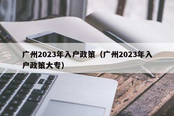 广州2023年入户政策（广州2023年入户政策大专）