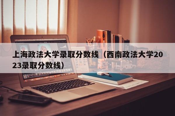上海政法大学录取分数线（西南政法大学2023录取分数线）