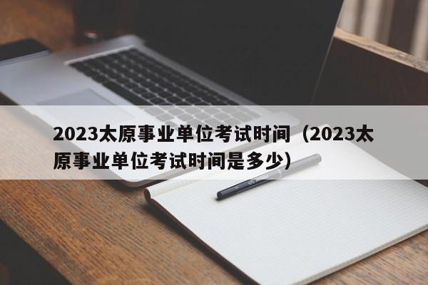 2023太原事业单位考试时间（2023太原事业单位考试时间是多少）