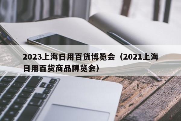 2023上海日用百货博览会（2021上海日用百货商品博览会）