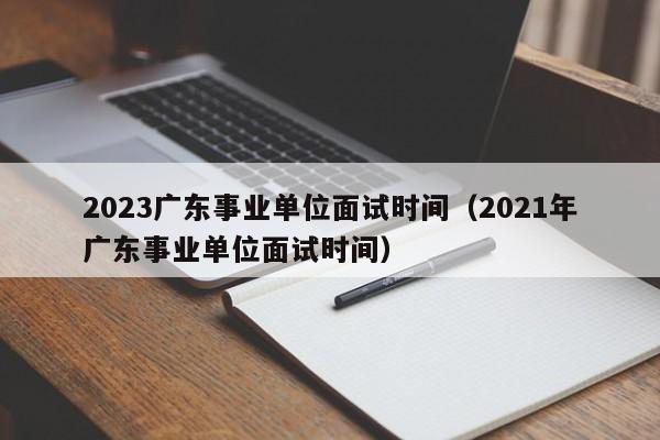 2023广东事业单位面试时间（2021年广东事业单位面试时间）