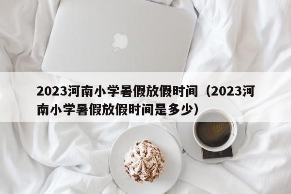 2023河南小学暑假放假时间（2023河南小学暑假放假时间是多少）