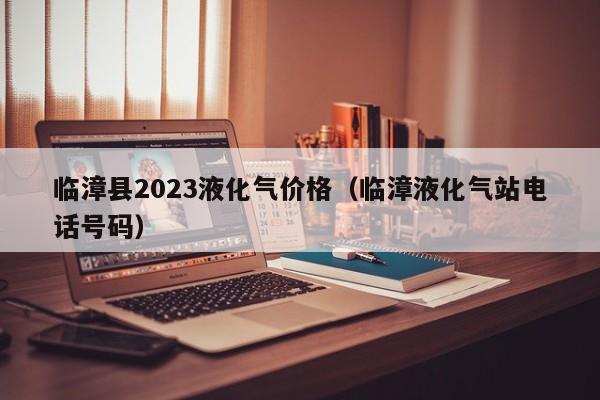 临漳县2023液化气价格（临漳液化气站电话号码）