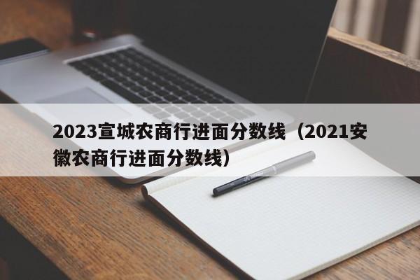 2023宣城农商行进面分数线（2021安徽农商行进面分数线）